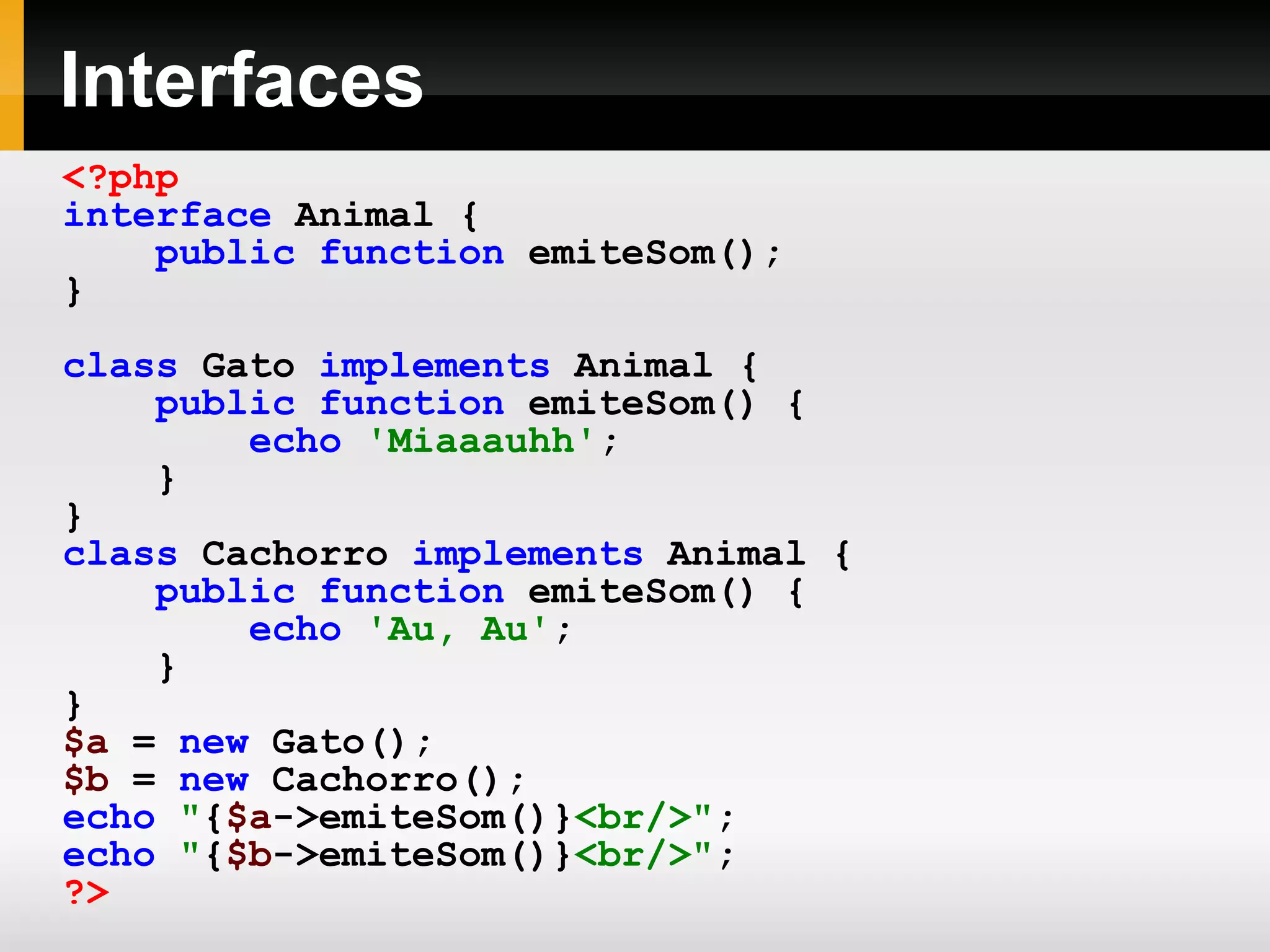 Interfaces <?php interface Animal { public function emiteSom(); } class Gato implements Animal { public function emiteSom() { echo 'Miaaauhh' ; } } class Cachorro implements Animal { public function emiteSom() { echo 'Au, Au' ; } } $a = new Gato(); $b = new Cachorro(); echo &quot; { $a ->emiteSom()} <br/>&quot; ; echo &quot; { $b ->emiteSom()} <br/>&quot; ; ?> 