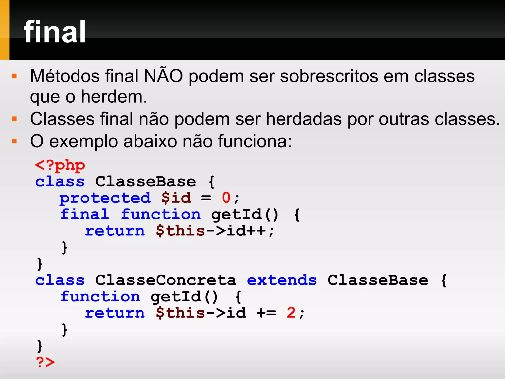 final Métodos final NÃO podem ser sobrescritos em classes que o herdem. Classes final não podem ser herdadas por outras classes. O exemplo abaixo não funciona: <?php class ClasseBase { protected $id = 0 ; final function getId () { return $this ->id++; } } class ClasseConcreta extends ClasseBase { function getId () { return $this ->id += 2 ; } } ?> 