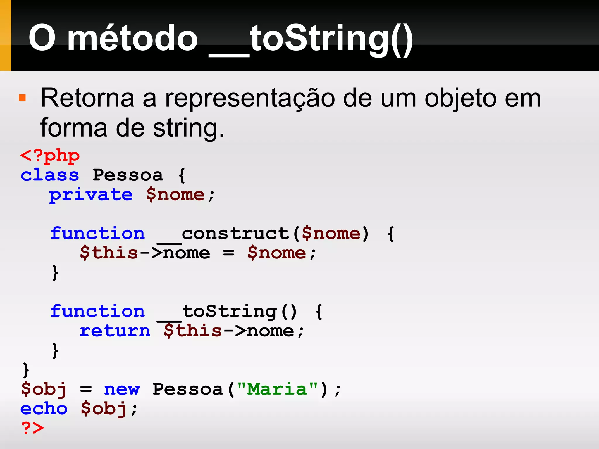 O método __toString() Retorna a representação de um objeto em forma de string. <?php class Pessoa { private $nome ; function __construct( $nome ) { $this ->nome = $nome ; } function __toString() { return $this ->nome; } } $obj = new Pessoa( &quot;Maria&quot; ); echo $obj ; ?> 
