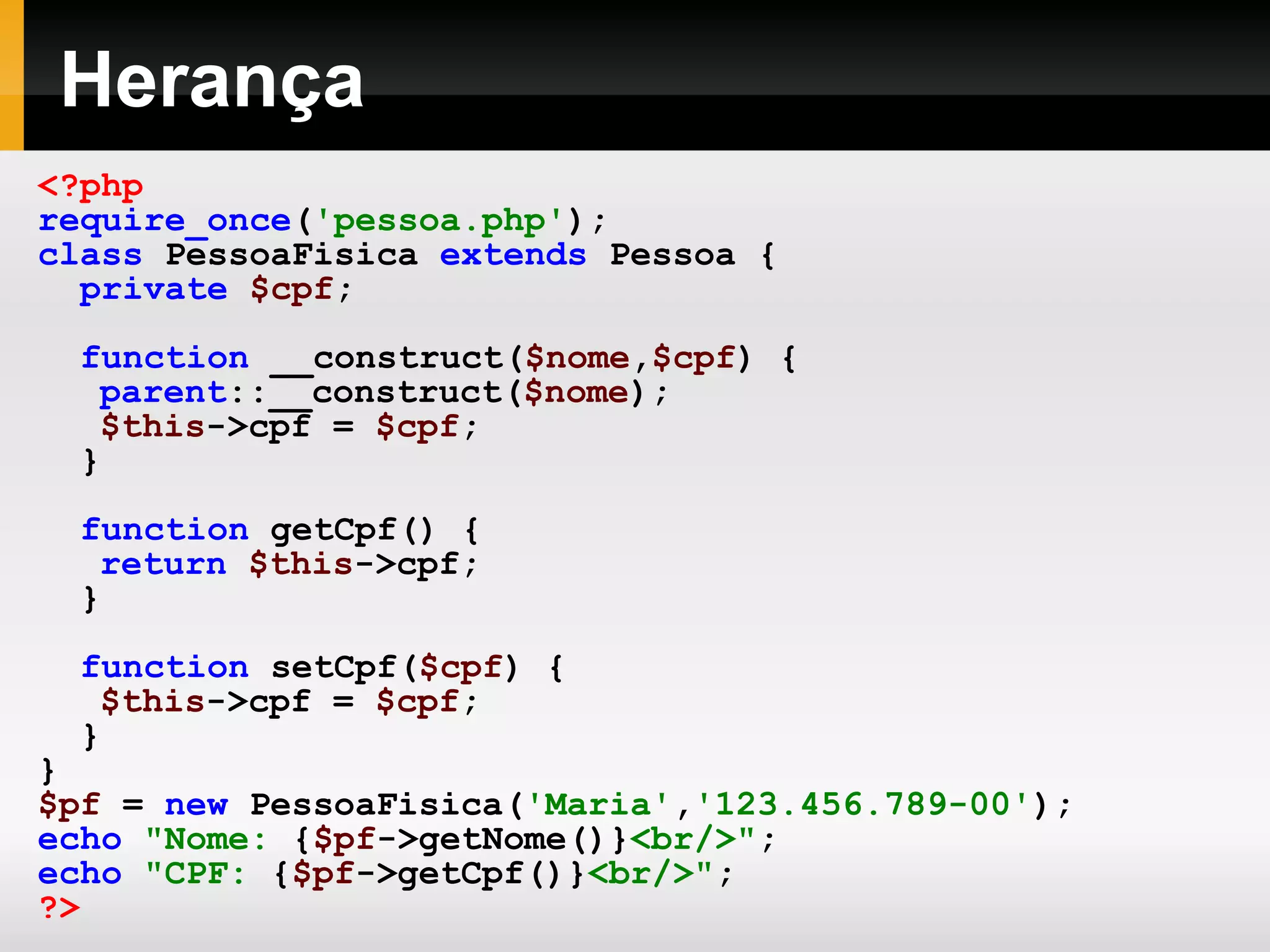 Herança <?php require_once ( 'pessoa.php' ); class PessoaFisica extends Pessoa { private $cpf ; function __construct( $nome , $cpf ) { parent ::__construct( $nome ); $this ->cpf = $cpf ; } function getCpf() { return $this ->cpf; } function setCpf( $cpf ) { $this ->cpf = $cpf ; } } $pf = new PessoaFisica( 'Maria' , '123.456.789-00' ); echo &quot;Nome: { $pf ->getNome()} <br/>&quot; ; echo &quot;CPF: { $pf ->getCpf()} <br/>&quot; ; ?> 