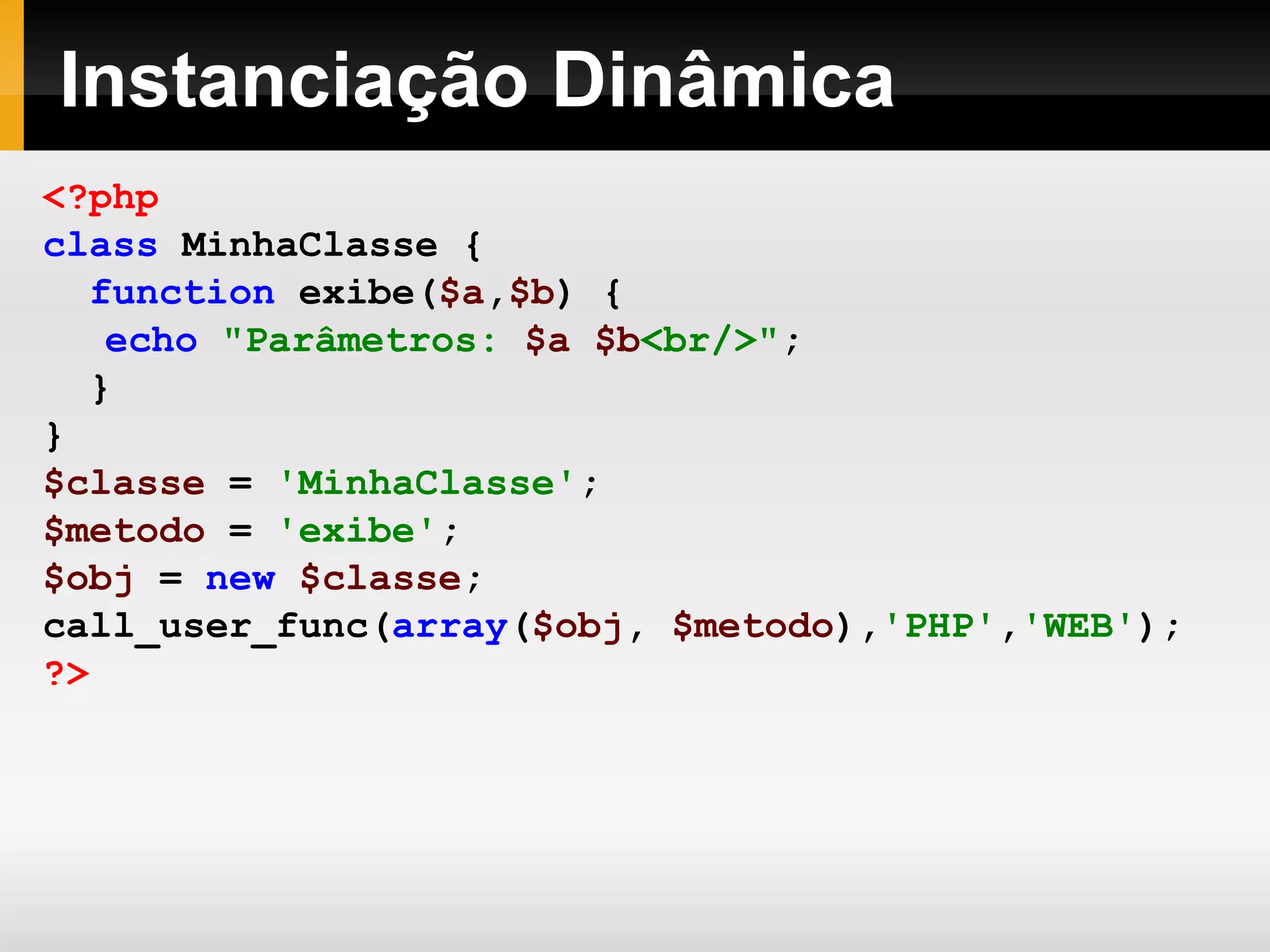 Instanciação Dinâmica <?php class MinhaClasse { function exibe( $a , $b ) { echo &quot;Parâmetros: $a $b <br/>&quot; ; } } $classe = 'MinhaClasse' ; $metodo = 'exibe' ; $obj = new $classe ; call_user_func( array ( $obj , $metodo ), 'PHP' , 'WEB' ); ?> 