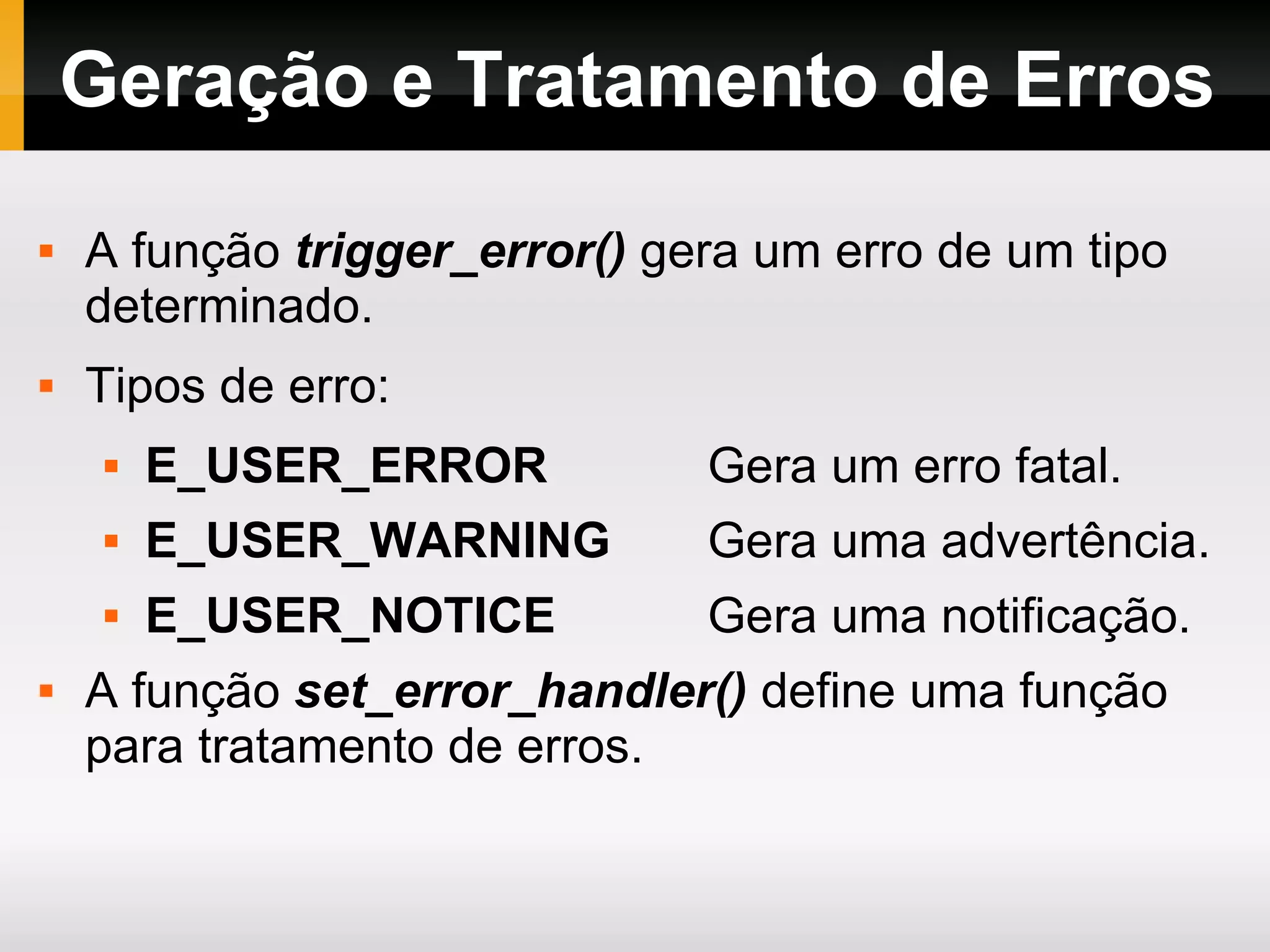 Geração e Tratamento de Erros A função trigger_error() gera um erro de um tipo determinado. Tipos de erro: E_USER_ERROR Gera um erro fatal. E_USER_WARNING Gera uma advertência. E_USER_NOTICE Gera uma notificação. A função set_error_handler() define uma função para tratamento de erros. 