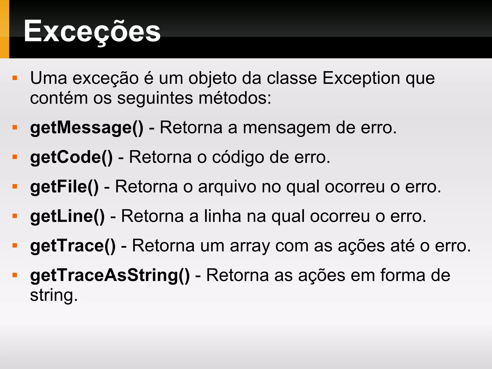 Exceções Uma exceção é um objeto da classe Exception que contém os seguintes métodos: getMessage() - Retorna a mensagem de erro. getCode() - Retorna o código de erro. getFile() - Retorna o arquivo no qual ocorreu o erro. getLine() - Retorna a linha na qual ocorreu o erro. getTrace() - Retorna um array com as ações até o erro. getTraceAsString() - Retorna as ações em forma de string. 