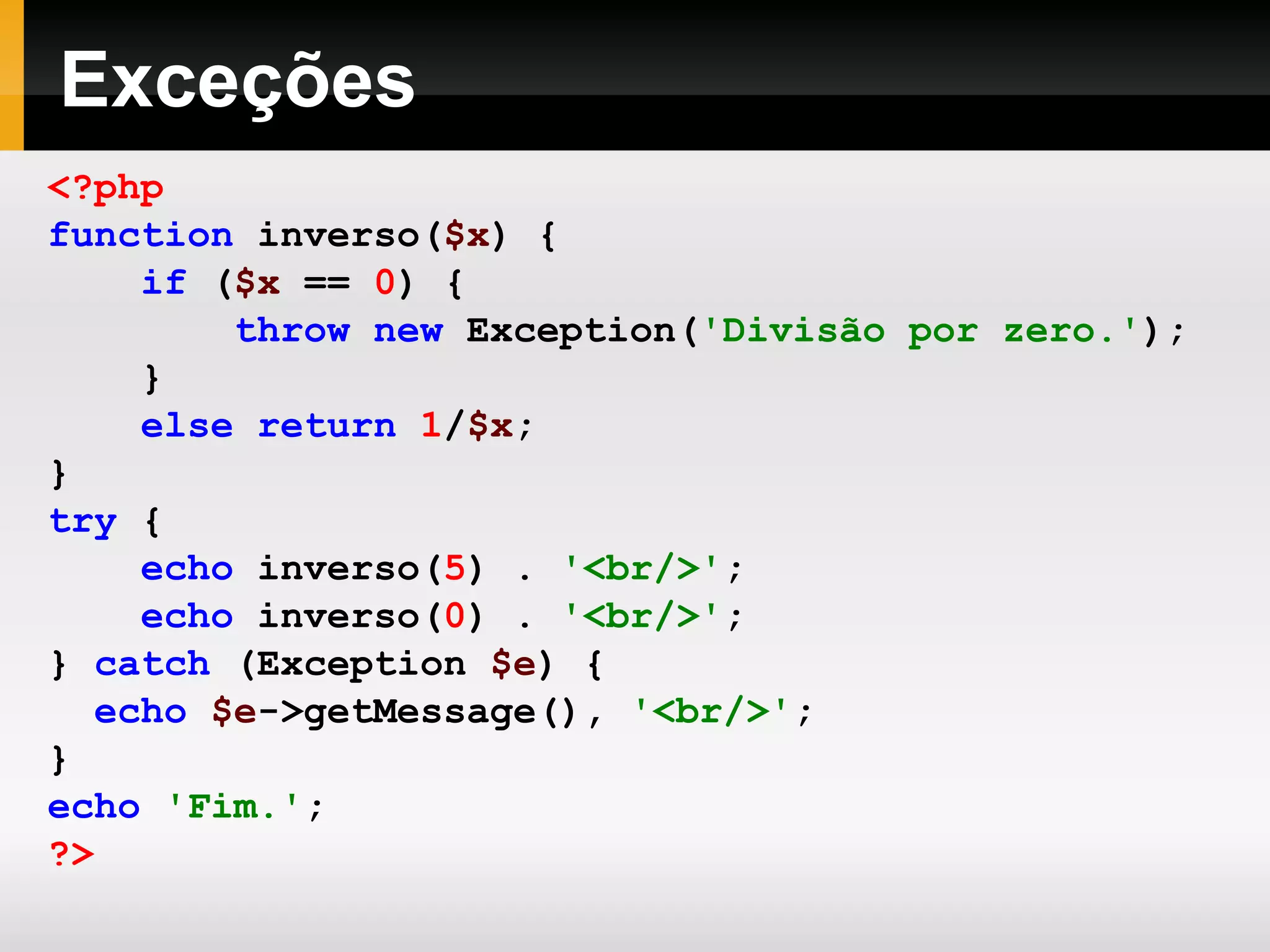 Exceções <?php function inverso( $x ) { if ( $x == 0 ) { throw new Exception( 'Divisão por zero.' ); } else return 1 / $x ; } try { echo inverso( 5 ) . '<br/>' ; echo inverso( 0 ) . '<br/>' ; } catch (Exception $e ) { echo $e ->getMessage(), '<br/>' ; } echo 'Fim.' ; ?> 