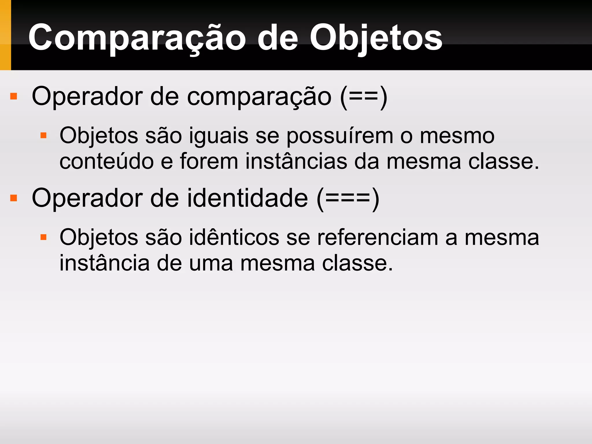 Comparação de Objetos Operador de comparação (==) Objetos são iguais se possuírem o mesmo conteúdo e forem instâncias da mesma classe. Operador de identidade (===) Objetos são idênticos se referenciam a mesma instância de uma mesma classe. 