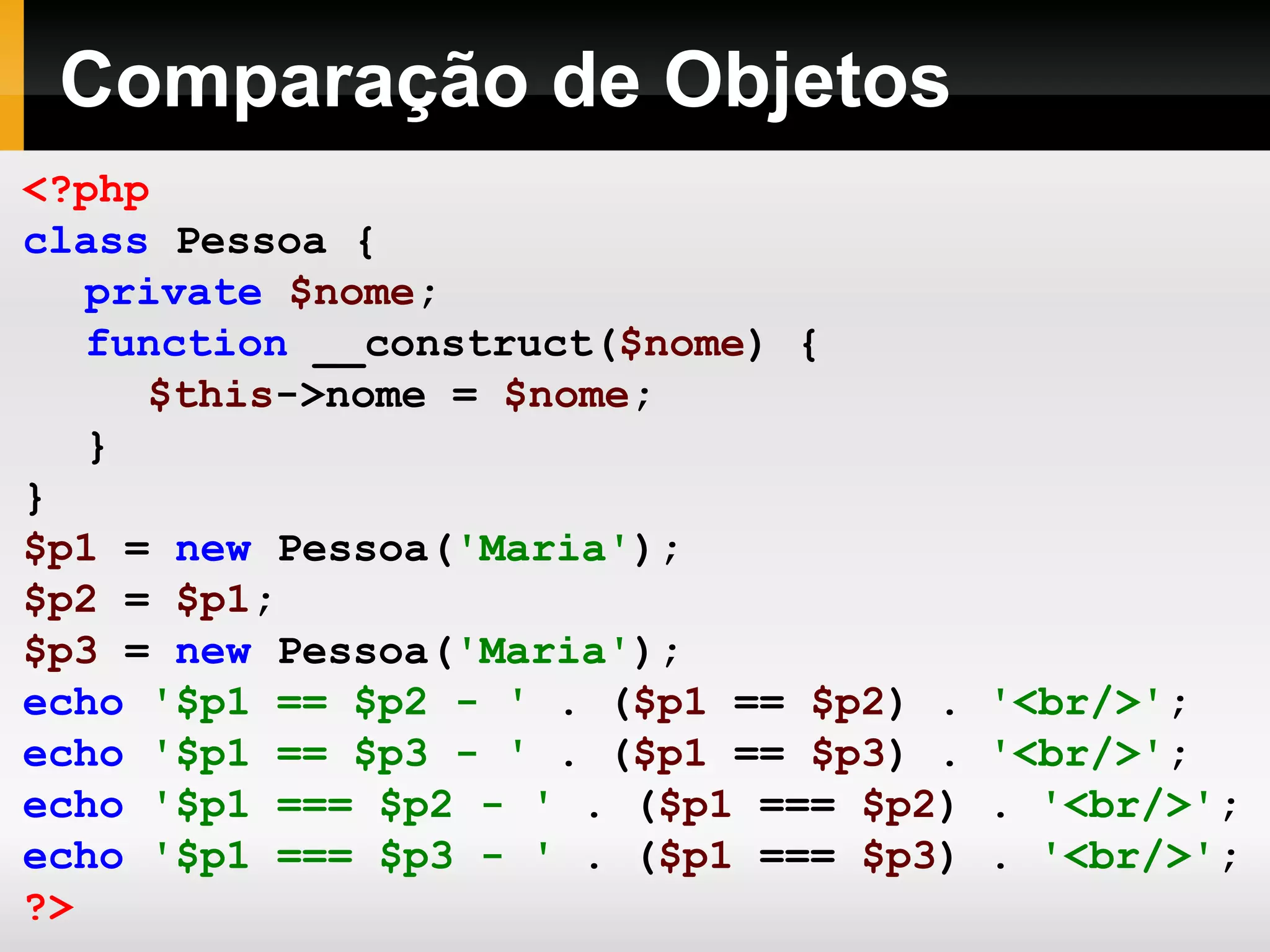 Comparação de Objetos <?php class Pessoa { private $nome ; function __construct( $nome ) { $this ->nome = $nome ; } } $p1 = new Pessoa( 'Maria' ); $p2 = $p1 ; $p3 = new Pessoa( 'Maria' ); echo '$p1 == $p2 - ' . ( $p1 == $p2 ) . '<br/>' ; echo '$p1 == $p3 - ' . ( $p1 == $p3 ) . '<br/>' ; echo '$p1 === $p2 - ' . ( $p1 === $p2 ) . '<br/>' ; echo '$p1 === $p3 - ' . ( $p1 === $p3 ) . '<br/>' ; ?> 