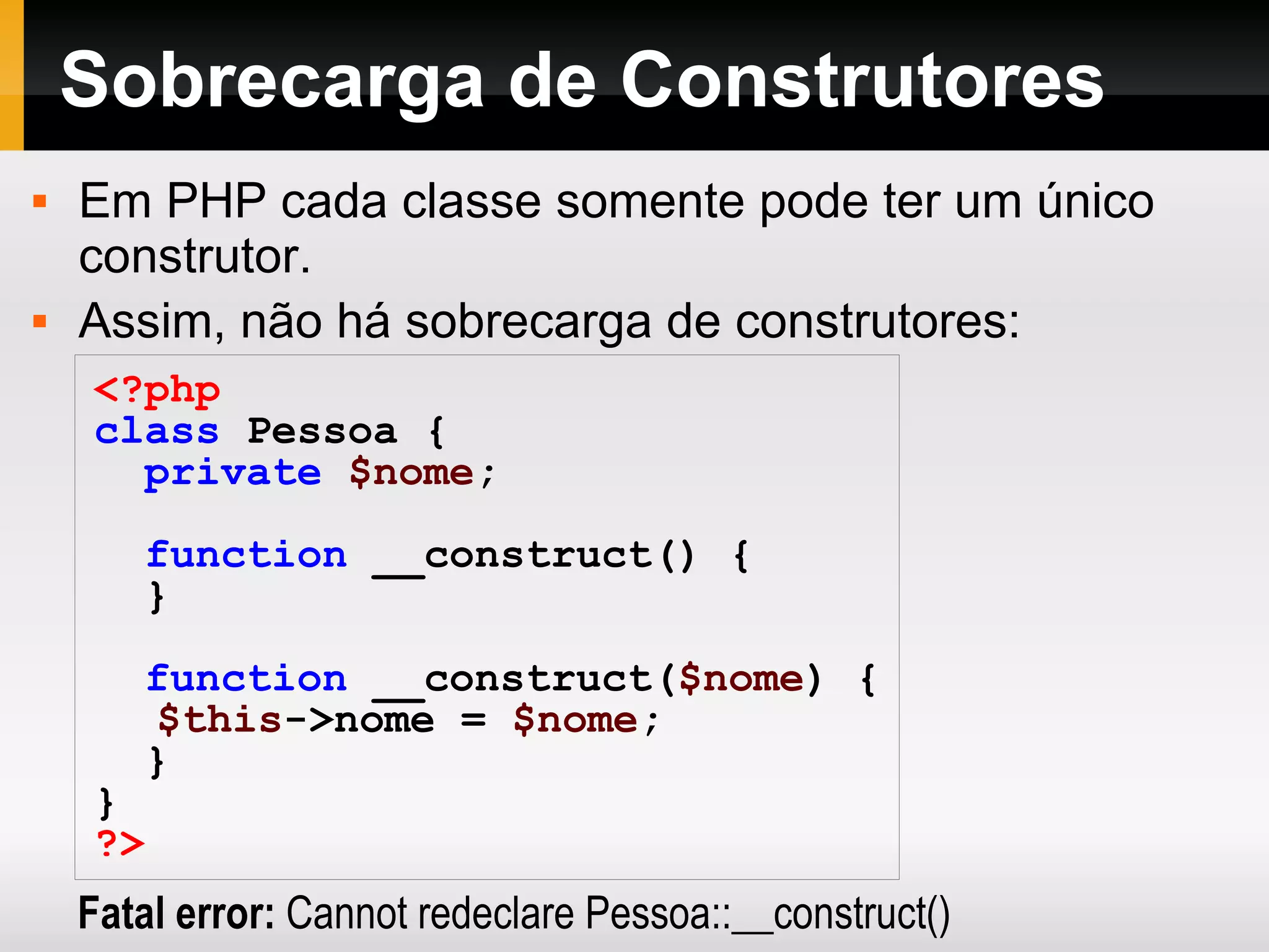 Sobrecarga de Construtores Em PHP cada classe somente pode ter um único construtor. Assim, não há sobrecarga de construtores: <?php class Pessoa { private $nome ; function __construct() { } function __construct( $nome ) { $this ->nome = $nome ; } } ?> Fatal error: Cannot redeclare Pessoa::__construct() 