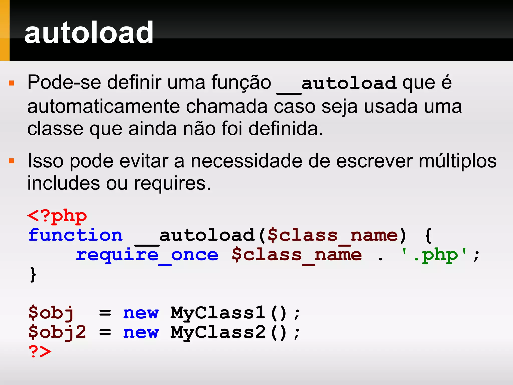 autoload Pode-se definir uma função __autoload que é automaticamente chamada caso seja usada uma classe que ainda não foi definida. Isso pode evitar a necessidade de escrever múltiplos includes ou requires. <?php function __autoload( $class_name ) { require_once $class_name . '.php' ; } $obj = new MyClass1(); $obj2 = new MyClass2(); ?> 