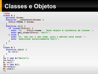 Classes e Objetos <?php class   A   { private   $nome ; function   __construct( $nome )   { $this ->nome   =   $nome ; } function   oi()   { if   ( isset ( $this ))   { echo   'Oi, ' . $this ->nome. '. Este objeto é instância da classe ' ; echo   get_class( $this ). '<br/>' ; }   else   { echo   'Oi, não sei o seu nome, pois o método está sendo ' ; echo   'executado estaticamente.<br/>' ; } } } class   B   { function   ola()   { A::oi(); } } $a   =   new   A( "Maria" ); $a ->oi(); A::oi(); $b   =   new   B(); $b ->ola(); B::ola(); ?>   