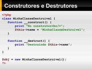 Construtores e Destrutores <?php class   MinhaClasseDestruivel   { function   __construct()   { print   "No construtor<br/>" ; $this ->name   =   "MinhaClasseDestruivel" ; } function   __destruct()   { print   "Destruindo  $this ->name " ; } } $obj   =   new   MinhaClasseDestruivel(); ?> 