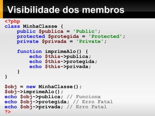 Visibilidade dos membros <?php class   MinhaClasse   { public   $publica   =   'Public' ; protected   $protegida   =   'Protected' ; private   $privada   =   'Private' ; function   imprimeAlo()   { echo   $this ->publica; echo   $this ->protegida; echo   $this ->privada; } } $obj   =   new   MinhaClasse(); $obj ->imprimeAlo(); echo   $obj ->publica;   // Funciona echo   $obj ->protegida;   // Erro Fatal echo   $obj ->privada;   // Erro Fatal ?> 