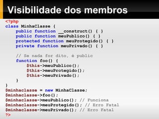 Visibilidade dos membros <?php class   MinhaClasse   { public   function   __construct()   {   } public   function   meuPublico()   {   } protected   function   meuProtegido()   {   } private   function   meuPrivado()   {   } // Se nada for dito, é public function   foo()   { $this ->meuPublico(); $this ->meuProtegido(); $this ->meuPrivado(); } } $minhaclasse   =   new   MinhaClasse; $minhaclasse ->foo();   $minhaclasse ->meuPublico();   // Funciona $minhaclasse ->meuProtegido();   // Erro Fatal $minhaclasse ->meuPrivado();   // Erro Fatal ?> 
