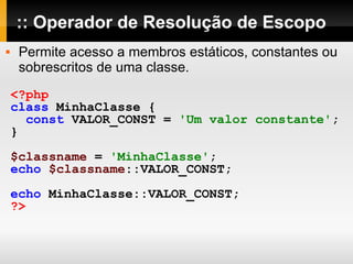 :: Operador de Resolução de Escopo Permite acesso a membros estáticos, constantes ou sobrescritos de uma classe. <?php class   MinhaClasse   { const   VALOR_CONST   =   'Um valor constante' ; } $classname   =   'MinhaClasse' ; echo   $classname ::VALOR_CONST; echo   MinhaClasse::VALOR_CONST; ?> 