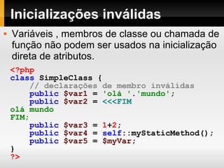Inicializações inválidas <?php class   SimpleClass   { // declarações de membro inválidas public   $var1   =   'olá ' . 'mundo' ; public   $var2   =   <<<FIM olá mundo FIM; public   $var3   =   1 + 2 ; public   $var4   =   self ::myStaticMethod(); public   $var5   =   $myVar ; } ?>   Variáveis , membros de classe ou chamada de função não podem ser usados na inicialização direta de atributos. 