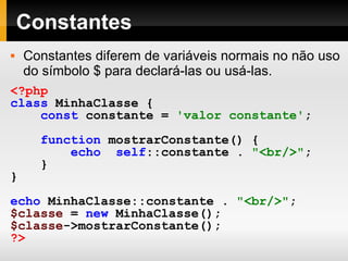 Constantes Constantes diferem de variáveis normais no não uso do símbolo $ para declará-las ou usá-las. <?php class   MinhaClasse  { const   constante   =   'valor constante' ; function   mostrarConstante()   { echo   self ::constante   .   "<br/>" ; } } echo   MinhaClasse::constante   .   "<br/>" ; $classe   =   new   MinhaClasse(); $classe ->mostrarConstante(); ?>   