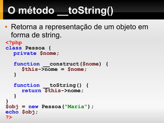 O método __toString() Retorna a representação de um objeto em forma de string. <?php class   Pessoa   { private   $nome ; function   __construct( $nome )   { $this ->nome   =   $nome ; } function   __toString()   { return   $this ->nome; } } $obj   =   new   Pessoa( "Maria" ); echo   $obj ; ?> 