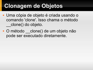 Clonagem de Objetos Uma cópia de objeto é criada usando o comando 'clone'. Isso chama o método __clone() do objeto. O método __clone() de um objeto não pode ser executado diretamente. 