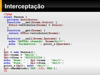 Interceptação <?php class   Pessoa   { private   $atributos ; function   __set( $nome , $valor )   { $this ->atributos[ $nome ]   =   $valor ; } function   __get( $nome )   { return   $this ->atributos[ $nome ]; } function   __call( $nome , $params )   { echo   "Método chamado:  $nome <br/>" ; echo   'Parâmetros: ' ; print_r( $params ); } } $p1   =   new   Pessoa(); $p1 ->nome   =   'Maria' ; $p1 ->fone   =   '8633231234' ; echo   'Nome: '   .   $p1 ->nome   .   '<br/>' ; echo   'Fone: '   .   $p1 ->fone   .   '<br/>' ; print_r( $p1 );   echo   '<br/>' ; $p1 ->meuMetodo( 'PHP' , 123 , 'WEB' ); ?>   