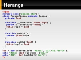 Herança <?php require_once ( 'pessoa.php' ); class   PessoaFisica   extends   Pessoa   { private   $cpf ; function   __construct( $nome , $cpf )   { parent ::__construct( $nome ); $this ->cpf   =   $cpf ;   } function   getCpf()   { return   $this ->cpf;   } function   setCpf( $cpf )   { $this ->cpf   =   $cpf ; } } $pf   =   new   PessoaFisica( 'Maria' , '123.456.789-00' ); echo   "Nome:  { $pf ->getNome()} <br/>" ; echo   "CPF:  { $pf ->getCpf()} <br/>" ; ?> 