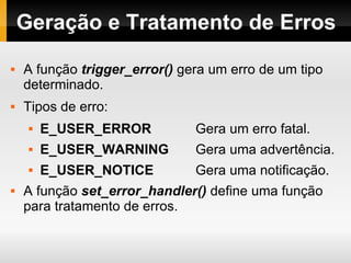 Geração e Tratamento de Erros A função  trigger_error()  gera um erro de um tipo determinado. Tipos de erro: E_USER_ERROR   Gera um erro fatal. E_USER_WARNING   Gera uma advertência. E_USER_NOTICE   Gera uma notificação. A função  set_error_handler()  define uma função para tratamento de erros. 