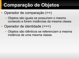 Comparação de Objetos Operador de comparação (==) Objetos são iguais se possuírem o mesmo conteúdo e forem instâncias da mesma classe.  Operador de identidade (===) Objetos são idênticos se referenciam a mesma instância de uma mesma classe.  
