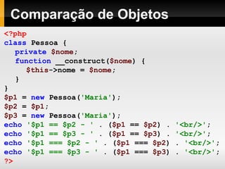 Comparação de Objetos <?php class   Pessoa   { private   $nome ; function   __construct( $nome )   { $this ->nome   =   $nome ; } } $p1   =   new   Pessoa( 'Maria' ); $p2   =   $p1 ; $p3   =   new   Pessoa( 'Maria' ); echo   '$p1 == $p2 - '   .   ( $p1   ==   $p2 )   .   '<br/>' ; echo   '$p1 == $p3 - '   .   ( $p1   ==   $p3 )   .   '<br/>' ; echo   '$p1 === $p2 - '   .   ( $p1   ===   $p2 )   .   '<br/>' ; echo   '$p1 === $p3 - '   .   ( $p1   ===   $p3 )   .   '<br/>' ; ?>   