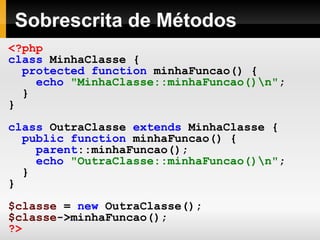 Sobrescrita de Métodos <?php class   MinhaClasse   { protected   function   minhaFuncao()   { echo   "MinhaClasse::minhaFuncao()\n" ; } } class   OutraClasse   extends   MinhaClasse   { public   function   minhaFuncao()   { parent ::minhaFuncao(); echo   "OutraClasse::minhaFuncao()\n" ; } } $classe   =   new   OutraClasse(); $classe ->minhaFuncao(); ?>   