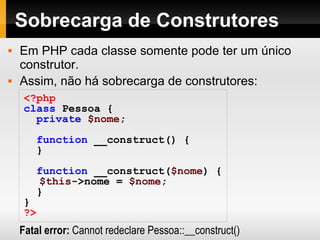 Sobrecarga de Construtores Em PHP cada classe somente pode ter um único construtor. Assim, não há sobrecarga de construtores: <?php class   Pessoa   { private   $nome ; function   __construct()   { } function   __construct( $nome )   { $this ->nome   =   $nome ;   } } ?> Fatal error:  Cannot redeclare Pessoa::__construct() 