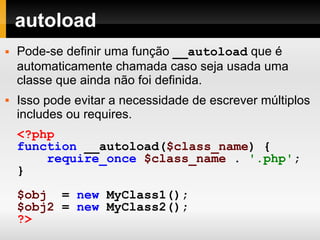 autoload Pode-se definir uma função  __autoload  que é automaticamente chamada caso seja usada uma classe que ainda não foi definida. Isso pode evitar a necessidade de escrever múltiplos includes ou requires. <?php function   __autoload( $class_name )   { require_once   $class_name   .   '.php' ; } $obj   =   new   MyClass1(); $obj2   =   new   MyClass2(); ?>   