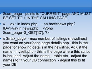 $curr_page - points to "CURRENT" page AND MUST BE SET TO 1 IN THE CALLING PAGE //  ex.: in index.php  ...<a href=news.php?ID=1</a>in news.php  <?php $curr_page=$_GET['ID']; ?> // $max_page  - max number of listings (newslines) you want on your/each page details.php - this is the page for showing details in the newsline. Adjust the name...myself.php - this is the page where this script is included. Adjust the name... table etc - adjust the names to fit your DB connection  - adjust this to fit your DB  
