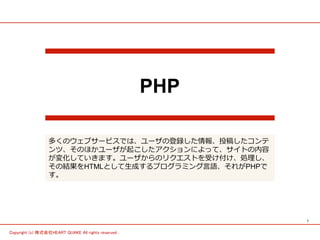 1	
Copyright (c) 株式会社HEART QUAKE All rights reserved .	
PHP
多くのウェブサービスでは、ユーザの登録した情報、投稿したコンテ
ンツ、そのほかユーザが起こしたアクションによって、サイトの内容
が変化していきます。ユーザからのリクエストを受け付け、処理理し、
その結果をHTMLとして⽣生成するプログラミング⾔言語、それがPHPで
す。
 