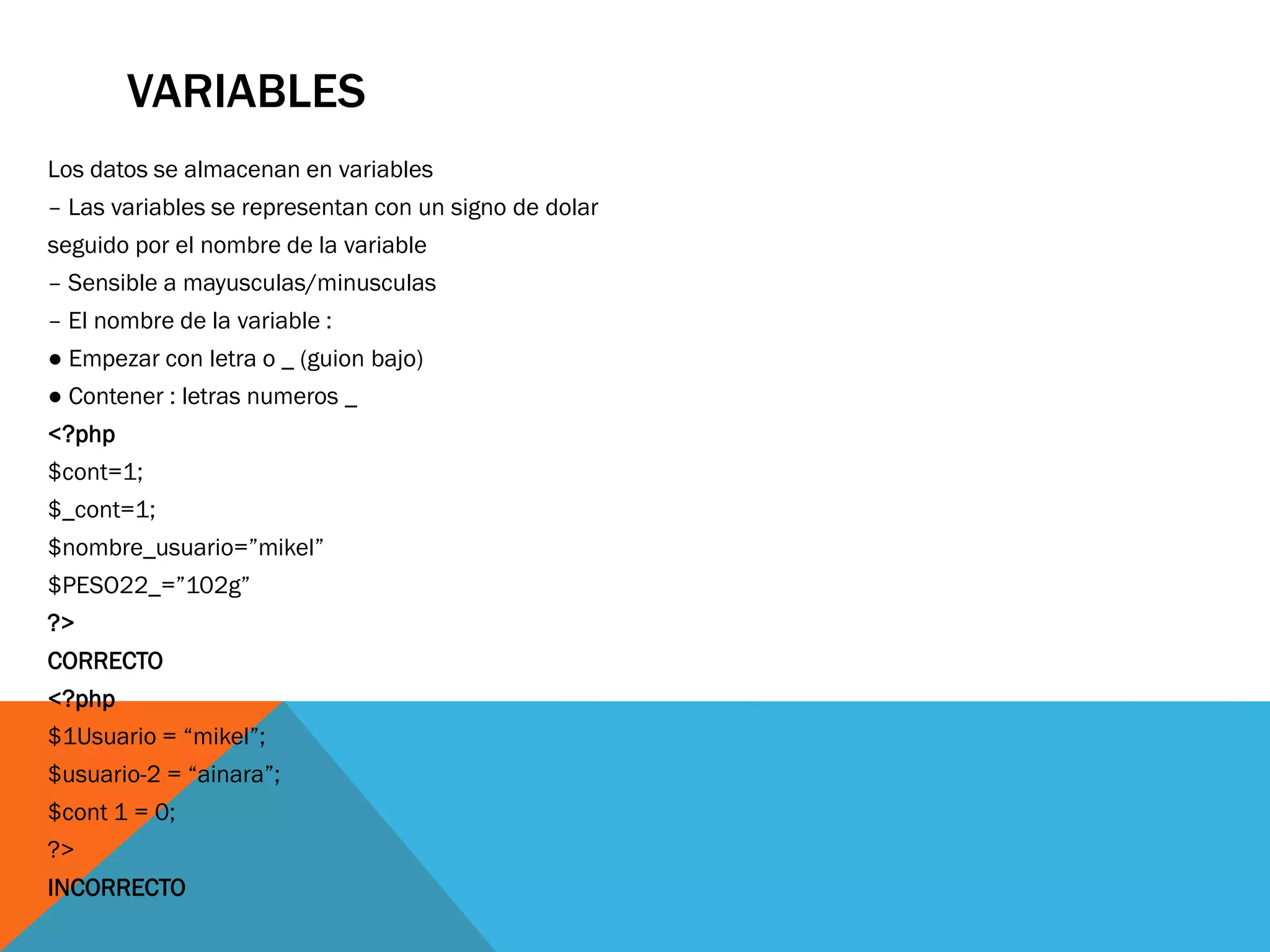 VARIABLES
Los datos se almacenan en variables
– Las variables se representan con un signo de dolar
seguido por el nombre de la variable
– Sensible a mayusculas/minusculas
– El nombre de la variable :
● Empezar con letra o _ (guion bajo)
● Contener : letras numeros _
<?php
$cont=1;
$_cont=1;
$nombre_usuario=”mikel”
$PESO22_=”102g”
?>
CORRECTO
<?php
$1Usuario = “mikel”;
$usuario-2 = “ainara”;
$cont 1 = 0;
?>
INCORRECTO
 