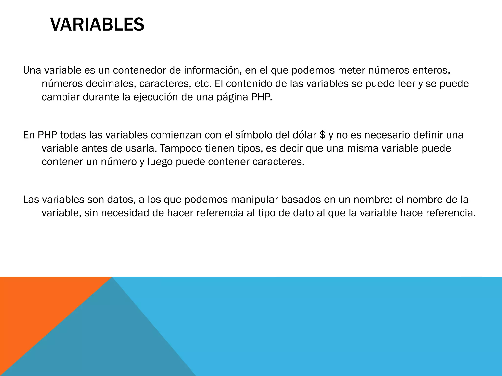 VARIABLES

Una variable es un contenedor de información, en el que podemos meter números enteros,
   números decimales, caracteres, etc. El contenido de las variables se puede leer y se puede
   cambiar durante la ejecución de una página PHP.


En PHP todas las variables comienzan con el símbolo del dólar $ y no es necesario definir una
    variable antes de usarla. Tampoco tienen tipos, es decir que una misma variable puede
    contener un número y luego puede contener caracteres.


Las variables son datos, a los que podemos manipular basados en un nombre: el nombre de la
    variable, sin necesidad de hacer referencia al tipo de dato al que la variable hace referencia.
 