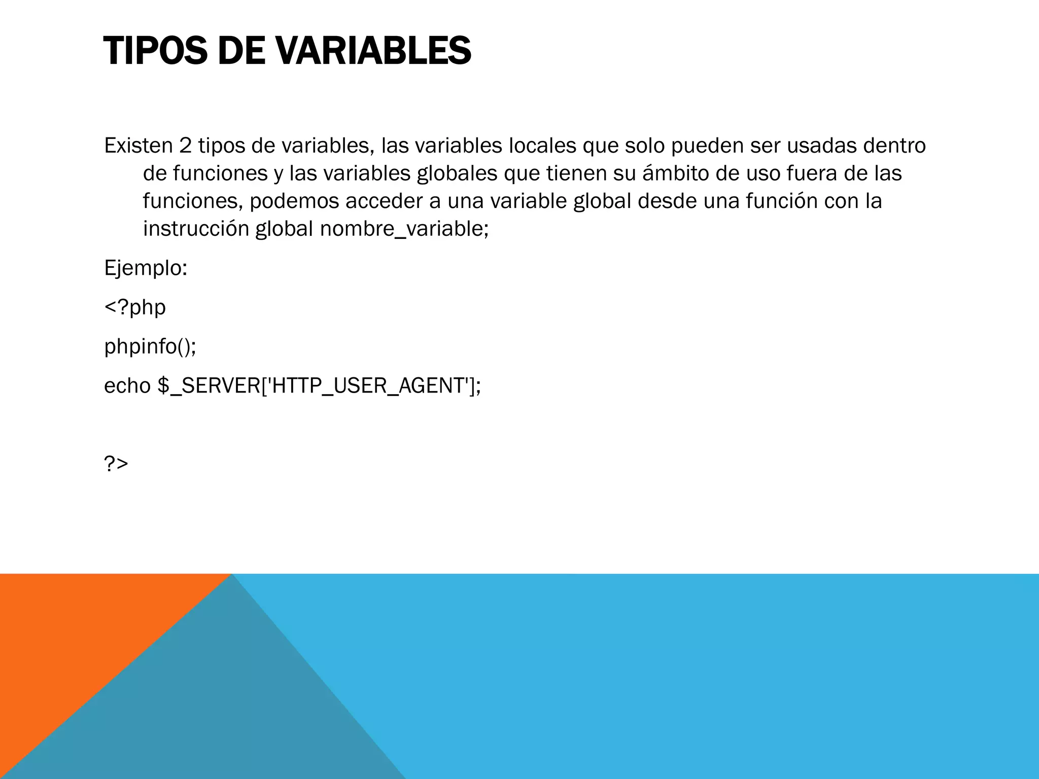 TIPOS DE VARIABLES

Existen 2 tipos de variables, las variables locales que solo pueden ser usadas dentro
    de funciones y las variables globales que tienen su ámbito de uso fuera de las
    funciones, podemos acceder a una variable global desde una función con la
    instrucción global nombre_variable;
Ejemplo:
<?php
phpinfo();
echo $_SERVER['HTTP_USER_AGENT'];


?>
 