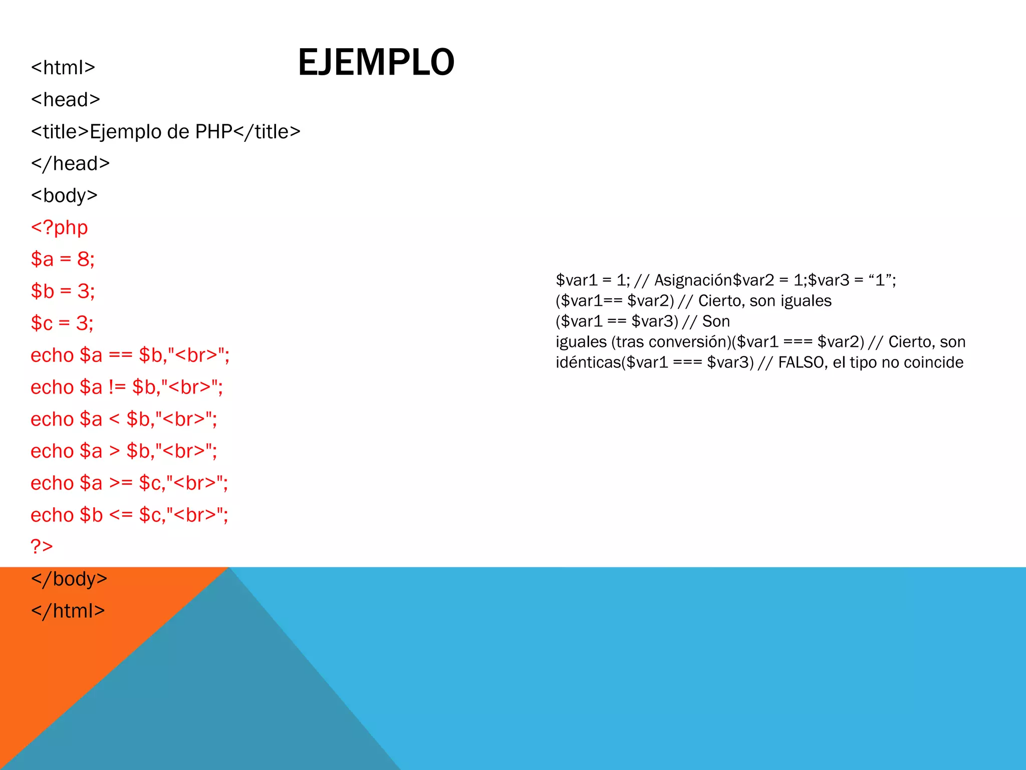 <html>                      EJEMPLO
<head>
<title>Ejemplo de PHP</title>
</head>
<body>
<?php
$a = 8;
                                      $var1 = 1; // Asignación$var2 = 1;$var3 = “1”;
$b = 3;                               ($var1== $var2) // Cierto, son iguales
$c = 3;                               ($var1 == $var3) // Son
                                      iguales (tras conversión)($var1 === $var2) // Cierto, son
echo $a == $b,"<br>";                 idénticas($var1 === $var3) // FALSO, el tipo no coincide
echo $a != $b,"<br>";
echo $a < $b,"<br>";
echo $a > $b,"<br>";
echo $a >= $c,"<br>";
echo $b <= $c,"<br>";
?>
</body>
</html>
 