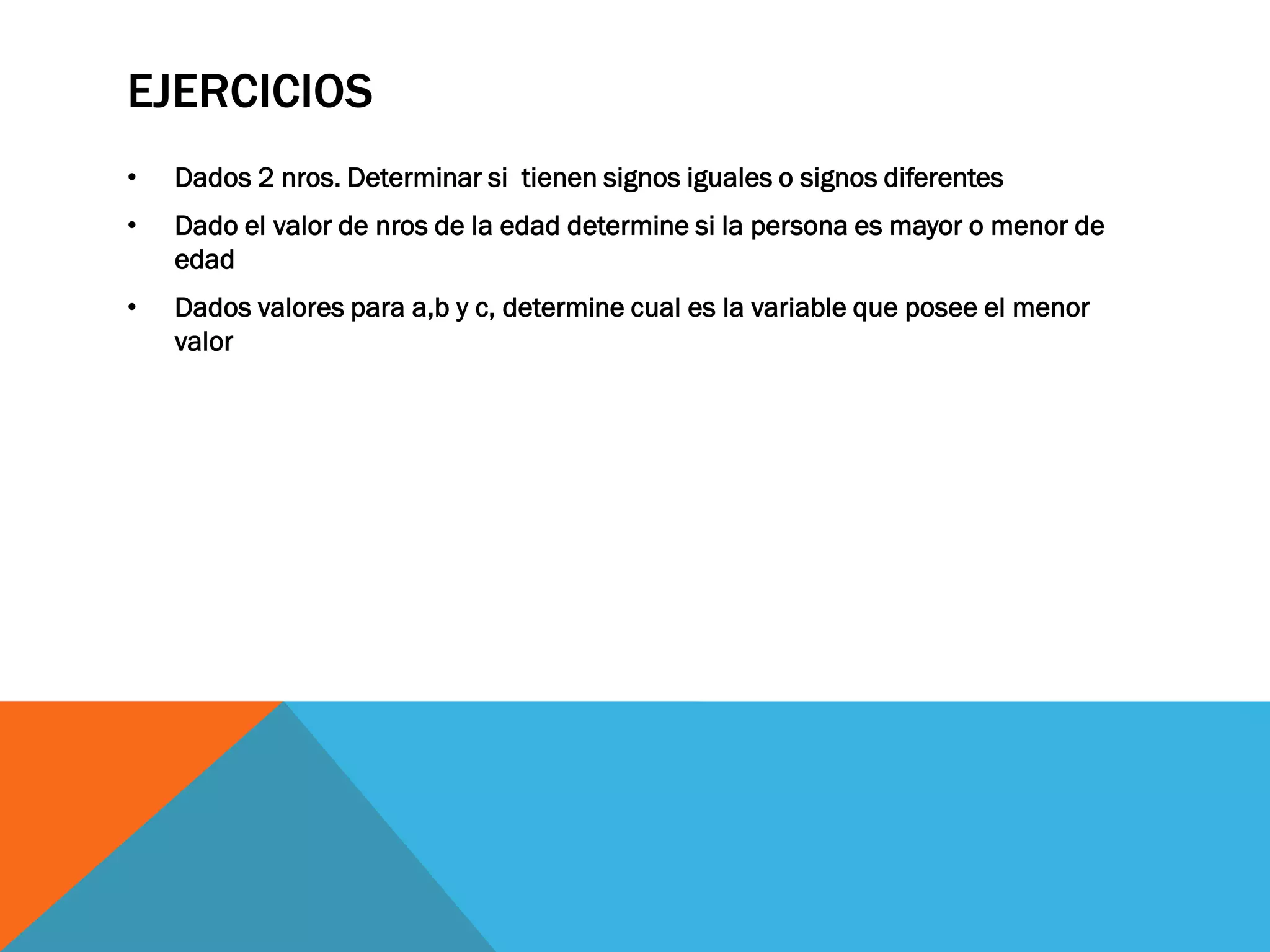 EJERCICIOS
•   Dados 2 nros. Determinar si tienen signos iguales o signos diferentes
•   Dado el valor de nros de la edad determine si la persona es mayor o menor de
    edad
•   Dados valores para a,b y c, determine cual es la variable que posee el menor
    valor
 