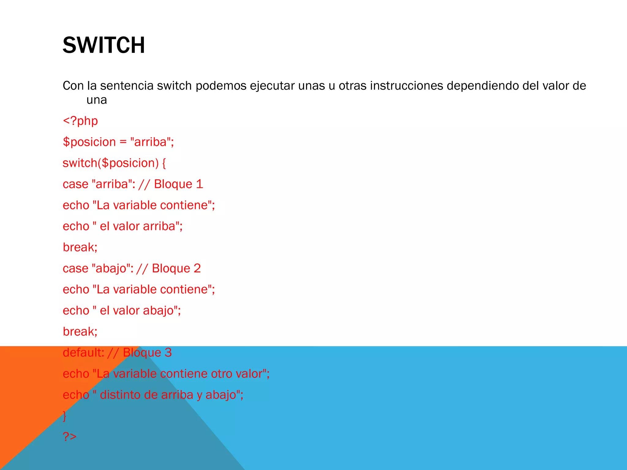 SWITCH
Con la sentencia switch podemos ejecutar unas u otras instrucciones dependiendo del valor de
    una
<?php
$posicion = "arriba";
switch($posicion) {
case "arriba": // Bloque 1
echo "La variable contiene";
echo " el valor arriba";
break;
case "abajo": // Bloque 2
echo "La variable contiene";
echo " el valor abajo";
break;
default: // Bloque 3
echo "La variable contiene otro valor";
echo " distinto de arriba y abajo";
}
?>
 