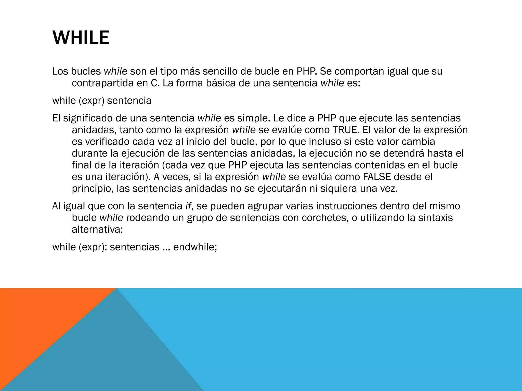 WHILE
Los bucles while son el tipo más sencillo de bucle en PHP. Se comportan igual que su
    contrapartida en C. La forma básica de una sentencia while es:
while (expr) sentencia
El significado de una sentencia while es simple. Le dice a PHP que ejecute las sentencias
     anidadas, tanto como la expresión while se evalúe como TRUE. El valor de la expresión
     es verificado cada vez al inicio del bucle, por lo que incluso si este valor cambia
     durante la ejecución de las sentencias anidadas, la ejecución no se detendrá hasta el
     final de la iteración (cada vez que PHP ejecuta las sentencias contenidas en el bucle
     es una iteración). A veces, si la expresión while se evalúa como FALSE desde el
     principio, las sentencias anidadas no se ejecutarán ni siquiera una vez.
Al igual que con la sentencia if, se pueden agrupar varias instrucciones dentro del mismo
     bucle while rodeando un grupo de sentencias con corchetes, o utilizando la sintaxis
     alternativa:
while (expr): sentencias ... endwhile;
 