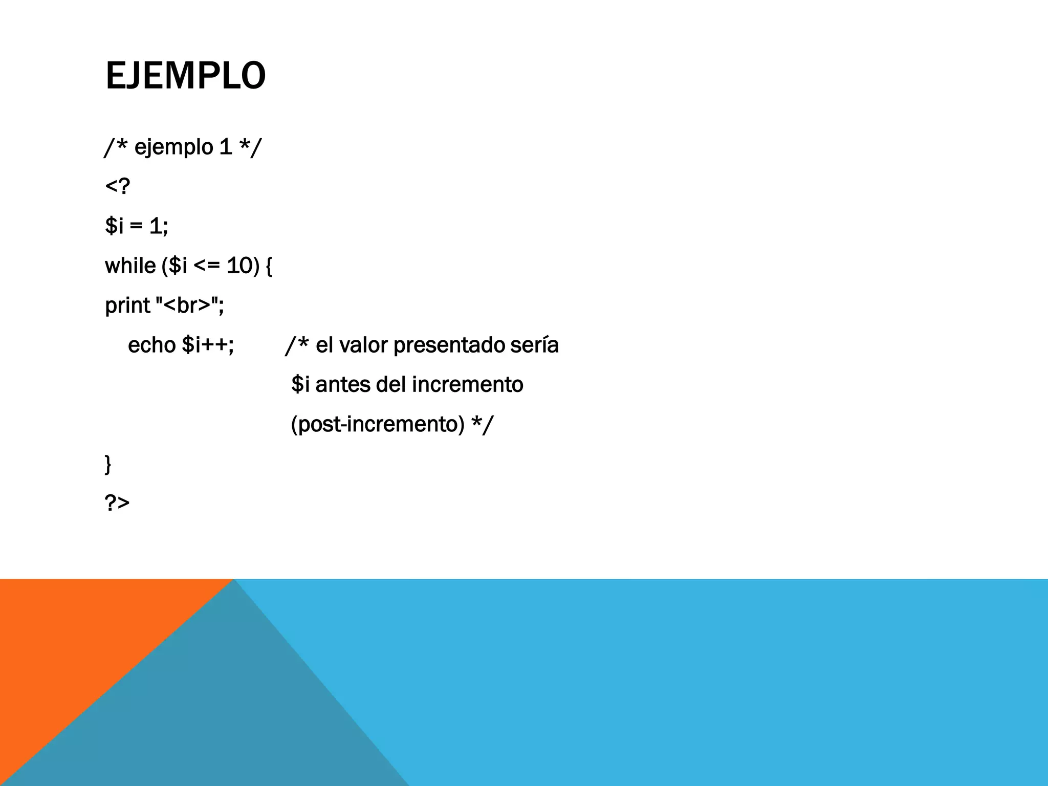 EJEMPLO
/* ejemplo 1 */
<?
$i = 1;
while ($i <= 10) {
print "<br>";
    echo $i++;       /* el valor presentado sería
                     $i antes del incremento
                     (post-incremento) */
}
?>
 