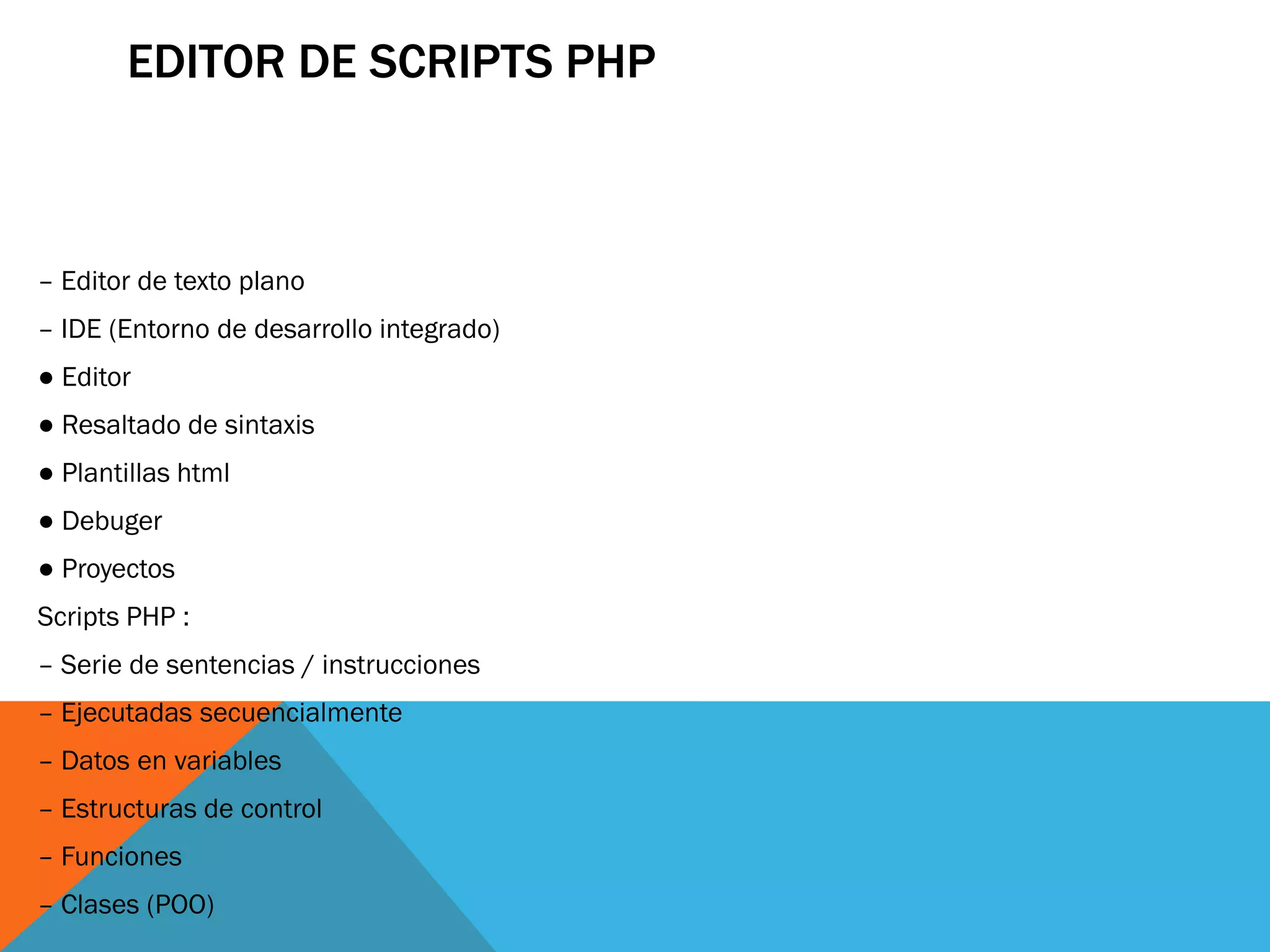 EDITOR DE SCRIPTS PHP



– Editor de texto plano
– IDE (Entorno de desarrollo integrado)
● Editor
● Resaltado de sintaxis
● Plantillas html
● Debuger
● Proyectos
Scripts PHP :
– Serie de sentencias / instrucciones
– Ejecutadas secuencialmente
– Datos en variables
– Estructuras de control
– Funciones
– Clases (POO)
 