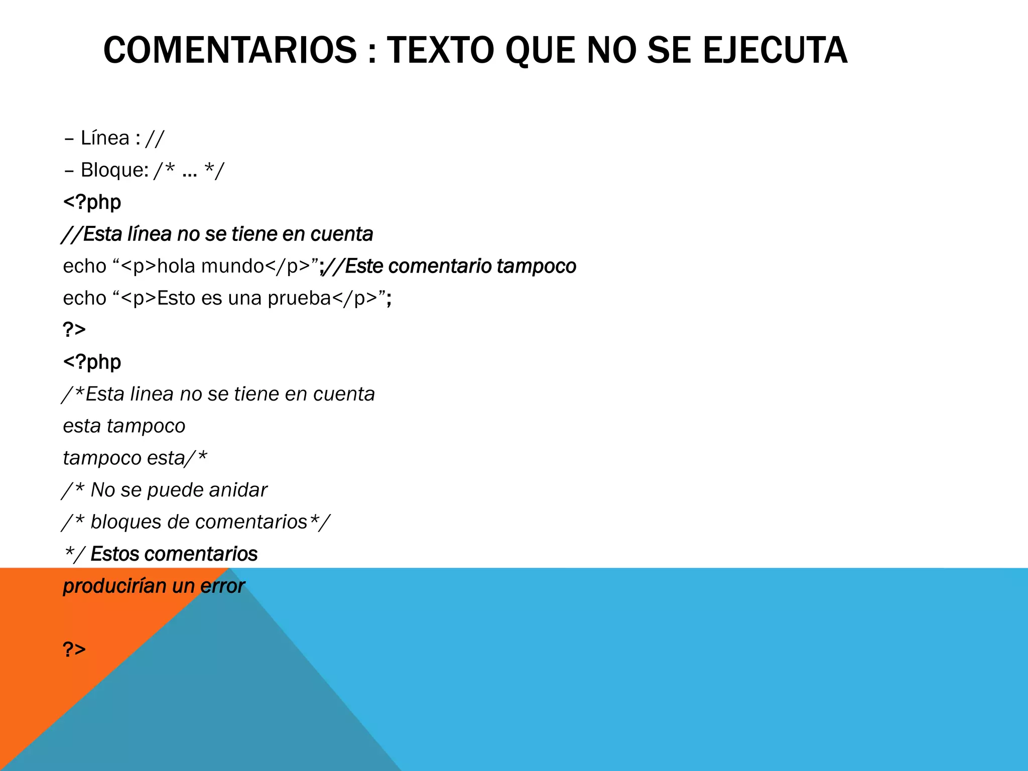 COMENTARIOS : TEXTO QUE NO SE EJECUTA

– Línea : //
– Bloque: /* ... */
<?php
//Esta línea no se tiene en cuenta
echo “<p>hola mundo</p>”;//Este comentario tampoco
echo “<p>Esto es una prueba</p>”;
?>
<?php
/*Esta linea no se tiene en cuenta
esta tampoco
tampoco esta/*
/* No se puede anidar
/* bloques de comentarios*/
*/ Estos comentarios
producirían un error

?>
 