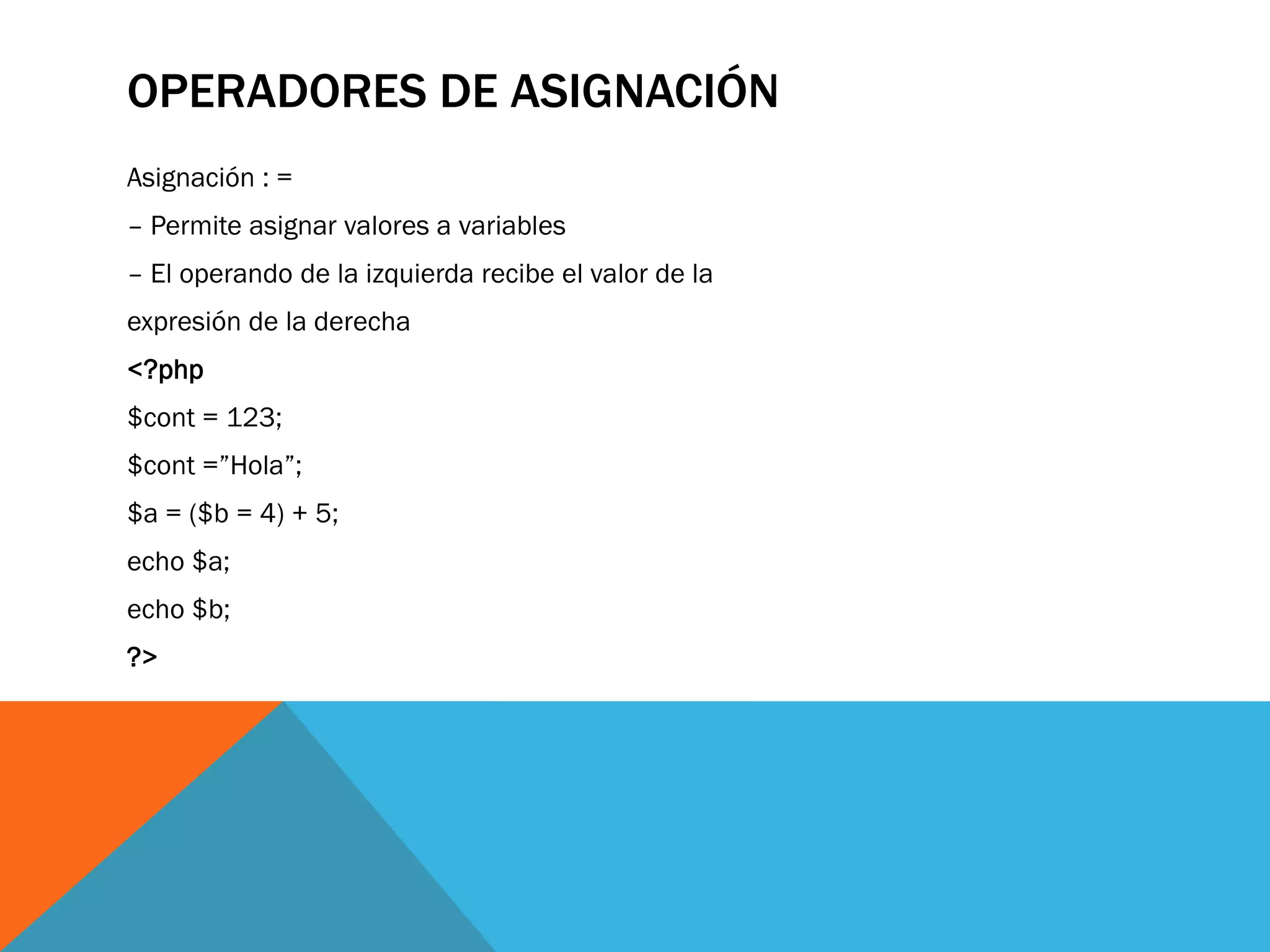 OPERADORES DE ASIGNACIÓN
Asignación : =
– Permite asignar valores a variables
– El operando de la izquierda recibe el valor de la
expresión de la derecha
<?php
$cont = 123;
$cont =”Hola”;
$a = ($b = 4) + 5;
echo $a;
echo $b;
?>
 