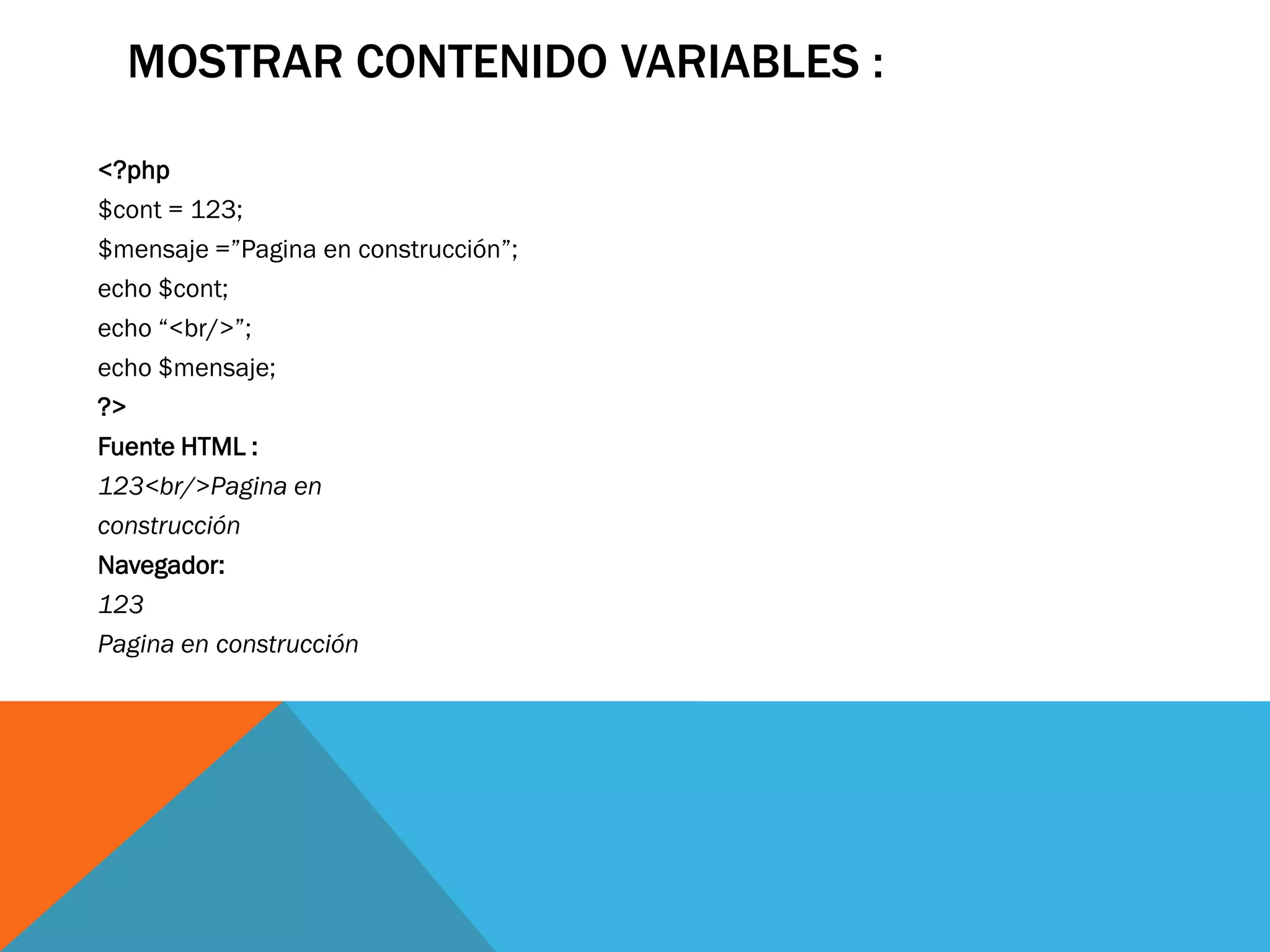 MOSTRAR CONTENIDO VARIABLES :

<?php
$cont = 123;
$mensaje =”Pagina en construcción”;
echo $cont;
echo “<br/>”;
echo $mensaje;
?>
Fuente HTML :
123<br/>Pagina en
construcción
Navegador:
123
Pagina en construcción
 