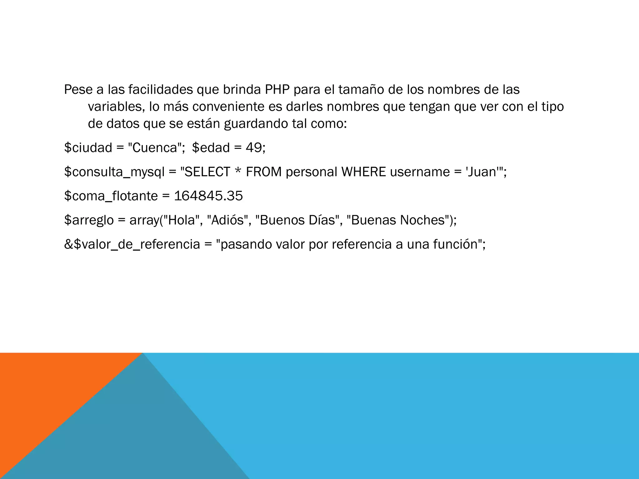 Pese a las facilidades que brinda PHP para el tamaño de los nombres de las
   variables, lo más conveniente es darles nombres que tengan que ver con el tipo
   de datos que se están guardando tal como:
$ciudad = "Cuenca"; $edad = 49;
$consulta_mysql = "SELECT * FROM personal WHERE username = 'Juan'";
$coma_flotante = 164845.35
$arreglo = array("Hola", "Adiós", "Buenos Días", "Buenas Noches");
&$valor_de_referencia = "pasando valor por referencia a una función";
 