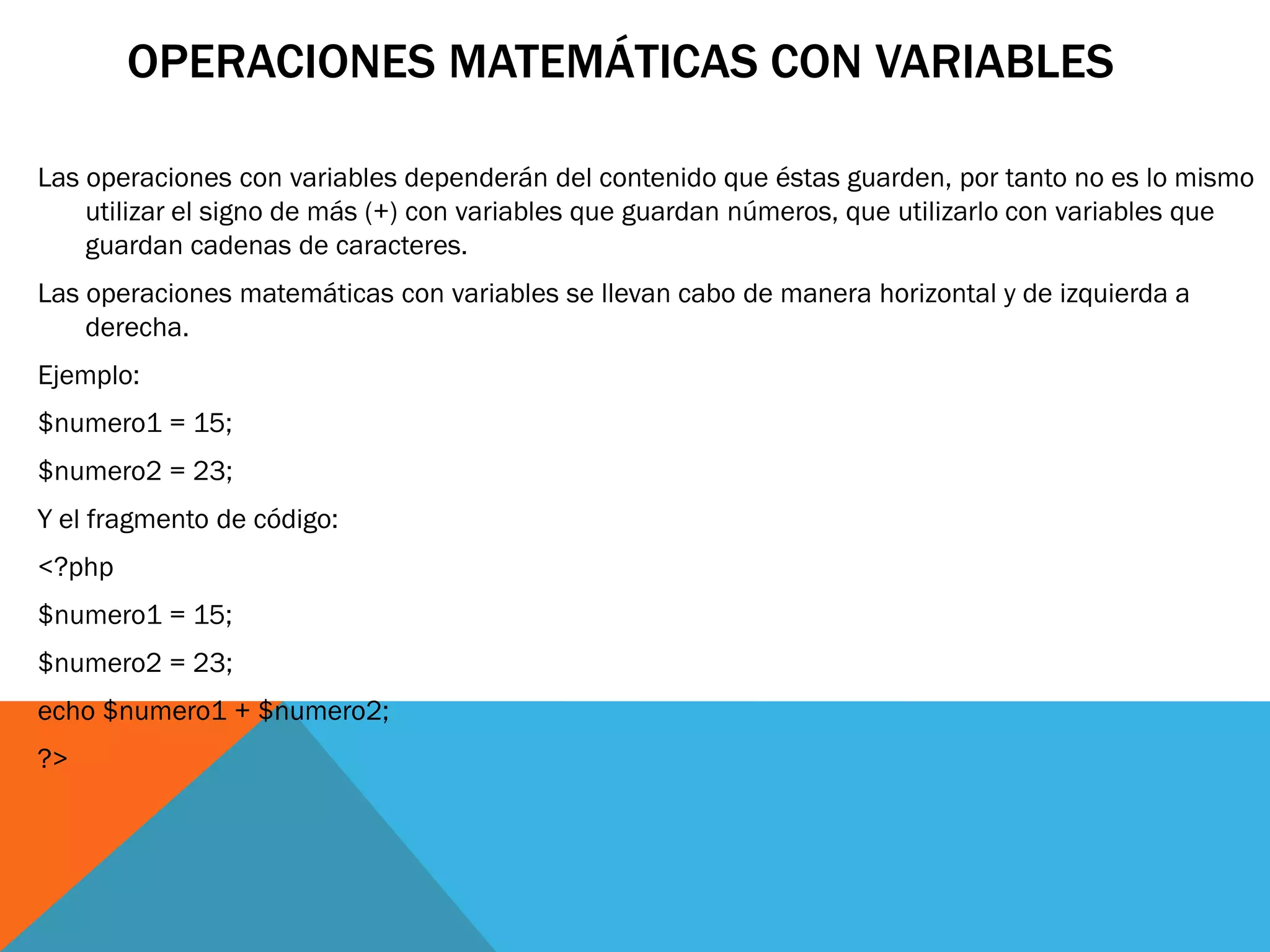 OPERACIONES MATEMÁTICAS CON VARIABLES

Las operaciones con variables dependerán del contenido que éstas guarden, por tanto no es lo mismo
    utilizar el signo de más (+) con variables que guardan números, que utilizarlo con variables que
    guardan cadenas de caracteres.
Las operaciones matemáticas con variables se llevan cabo de manera horizontal y de izquierda a
    derecha.
Ejemplo:
$numero1 = 15;
$numero2 = 23;
Y el fragmento de código:
<?php
$numero1 = 15;
$numero2 = 23;
echo $numero1 + $numero2;
?>
 
