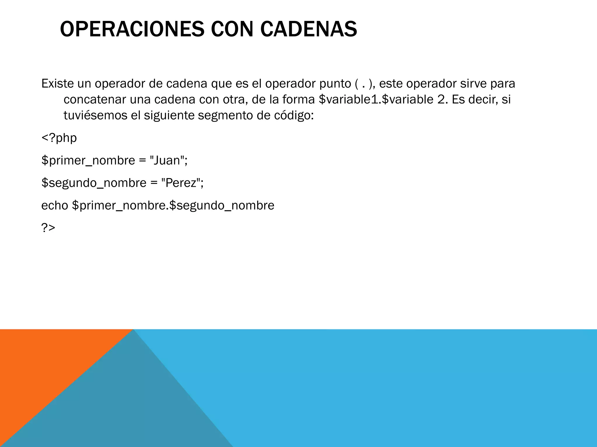 OPERACIONES CON CADENAS

Existe un operador de cadena que es el operador punto ( . ), este operador sirve para
    concatenar una cadena con otra, de la forma $variable1.$variable 2. Es decir, si
    tuviésemos el siguiente segmento de código:
<?php
$primer_nombre = "Juan";
$segundo_nombre = "Perez";
echo $primer_nombre.$segundo_nombre
?>
 