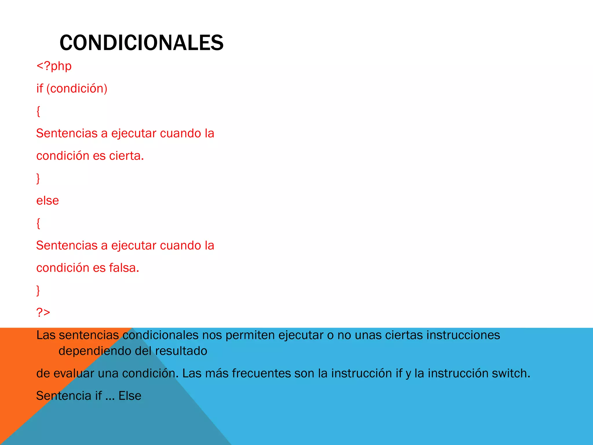 CONDICIONALES
<?php
if (condición)
{
Sentencias a ejecutar cuando la
condición es cierta.
}
else
{
Sentencias a ejecutar cuando la
condición es falsa.
}
?>
Las sentencias condicionales nos permiten ejecutar o no unas ciertas instrucciones
    dependiendo del resultado
de evaluar una condición. Las más frecuentes son la instrucción if y la instrucción switch.
Sentencia if ... Else
 