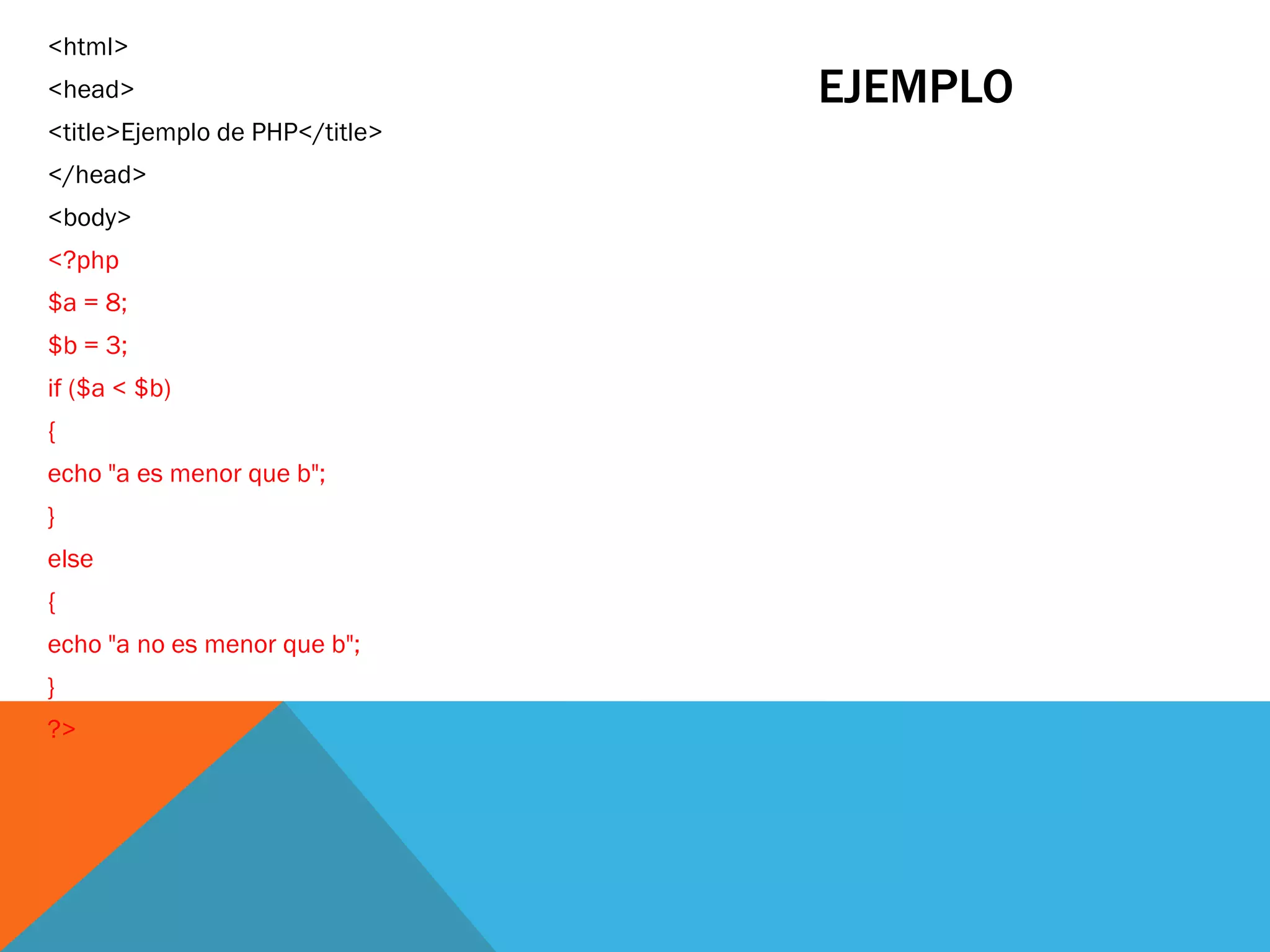 <html>
<head>                          EJEMPLO
<title>Ejemplo de PHP</title>
</head>
<body>
<?php
$a = 8;
$b = 3;
if ($a < $b)
{
echo "a es menor que b";
}
else
{
echo "a no es menor que b";
}
?>
 