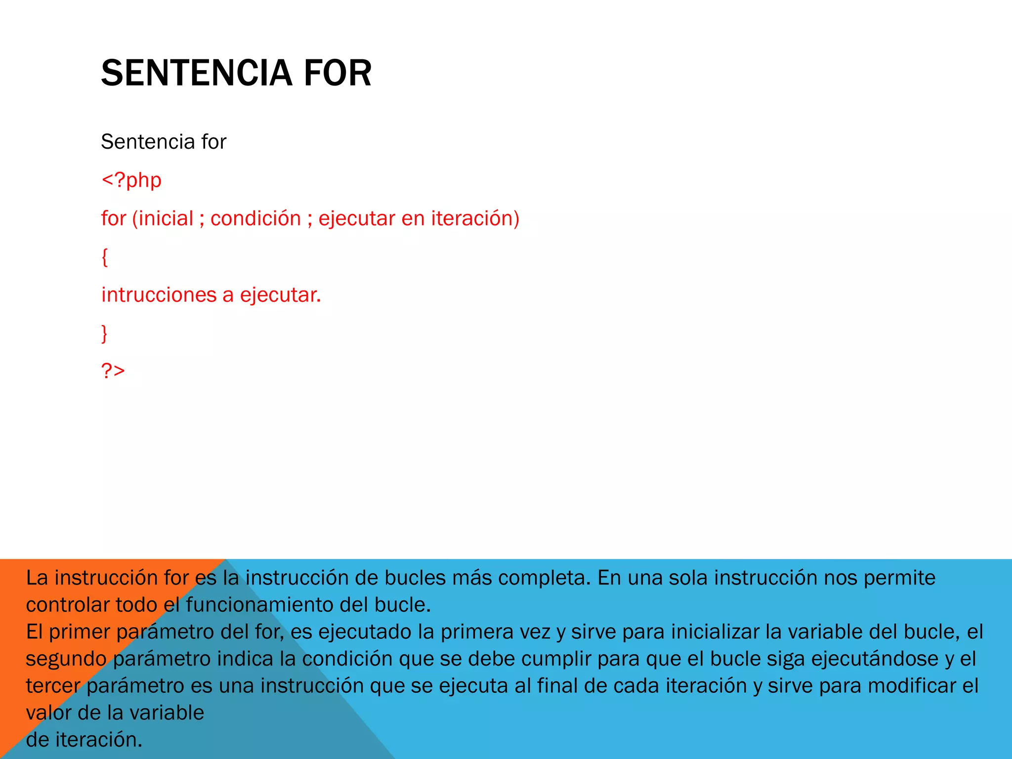 SENTENCIA FOR
        Sentencia for
        <?php
        for (inicial ; condición ; ejecutar en iteración)
        {
        intrucciones a ejecutar.
        }
        ?>




La instrucción for es la instrucción de bucles más completa. En una sola instrucción nos permite
controlar todo el funcionamiento del bucle.
El primer parámetro del for, es ejecutado la primera vez y sirve para inicializar la variable del bucle, el
segundo parámetro indica la condición que se debe cumplir para que el bucle siga ejecutándose y el
tercer parámetro es una instrucción que se ejecuta al final de cada iteración y sirve para modificar el
valor de la variable
de iteración.
 
