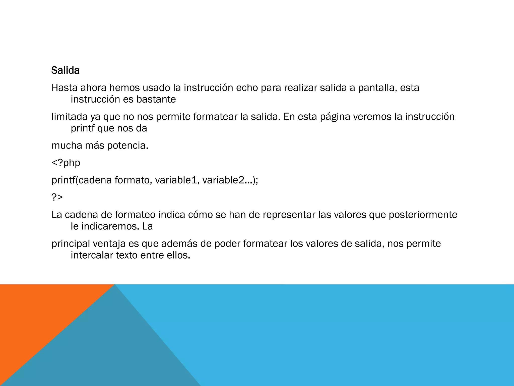 Salida
Hasta ahora hemos usado la instrucción echo para realizar salida a pantalla, esta
    instrucción es bastante
limitada ya que no nos permite formatear la salida. En esta página veremos la instrucción
     printf que nos da
mucha más potencia.
<?php
printf(cadena formato, variable1, variable2...);
?>
La cadena de formateo indica cómo se han de representar las valores que posteriormente
    le indicaremos. La
principal ventaja es que además de poder formatear los valores de salida, nos permite
    intercalar texto entre ellos.
 